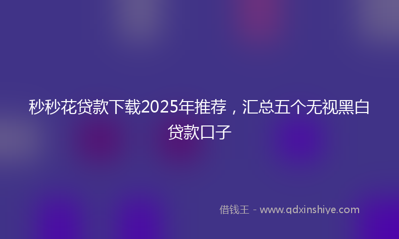 秒秒花贷款下载2025年推荐，汇总五个无视黑白贷款口子