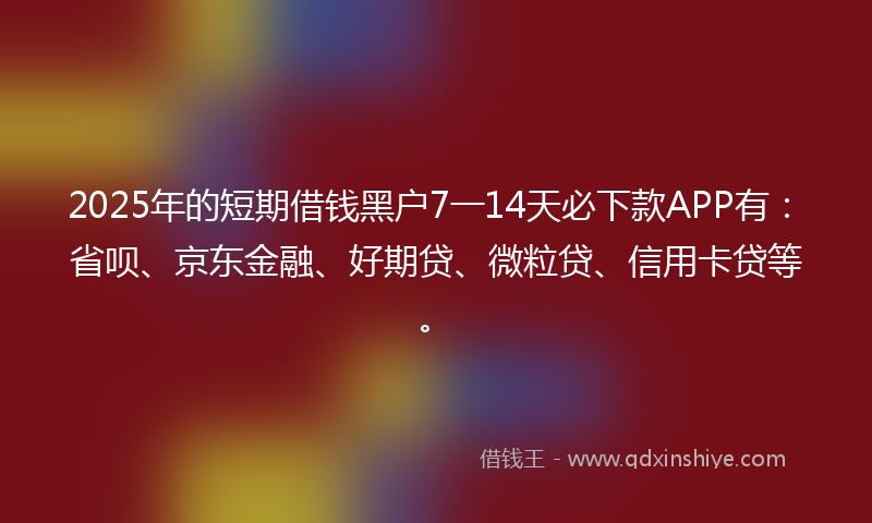 2025年的短期借钱黑户7一14天必下款APP有：省呗、京东金融、好期贷、微粒贷、信用卡贷等。