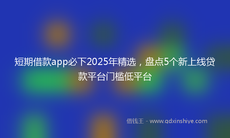 短期借款app必下2025年精选，盘点5个新上线贷款平台门槛低平台