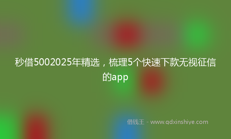 秒借5002025年精选，梳理5个快速下款无视征信的app