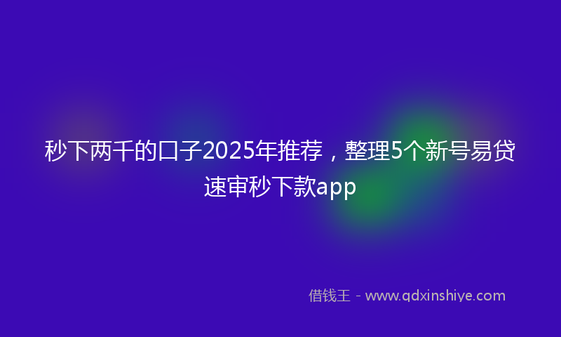 秒下两千的口子2025年推荐，整理5个新号易贷速审秒下款app