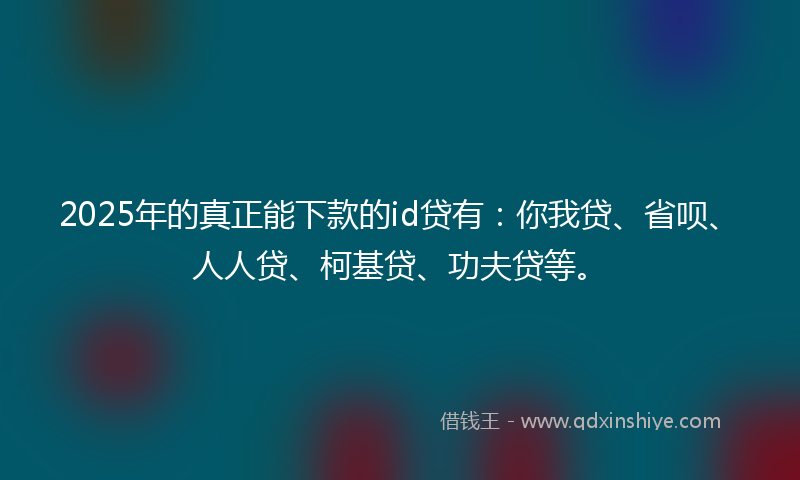 2025年的真正能下款的id贷有：你我贷、省呗、人人贷、柯基贷、功夫贷等。