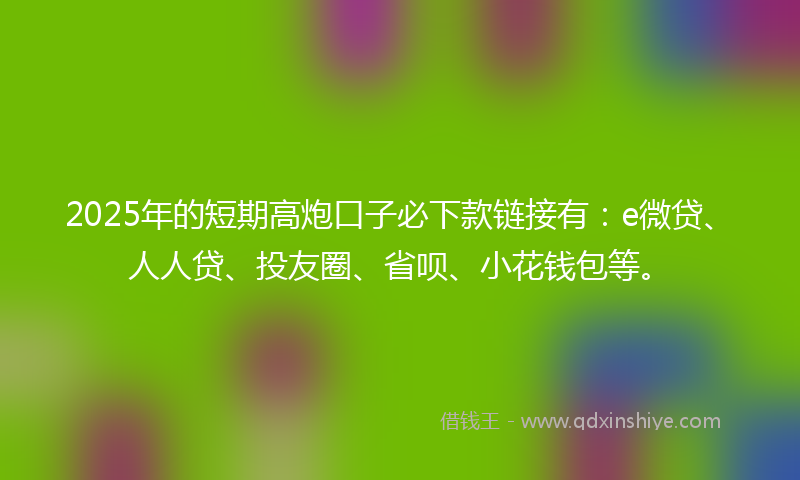 2025年的短期高炮口子必下款链接有：e微贷、人人贷、投友圈、省呗、小花钱包等。