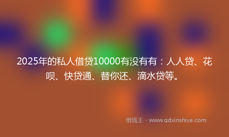 2025年的私人借贷10000有没有有：人人贷、花呗、快贷通、替你还、滴水贷等。