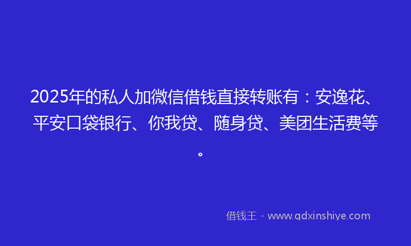 2025年的私人加微信借钱直接转账有：安逸花、平安口袋银行、你我贷、随身贷、美团生活费等。