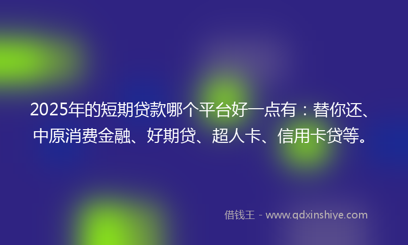 2025年的短期贷款哪个平台好一点有：替你还、中原消费金融、好期贷、超人卡、信用卡贷等。