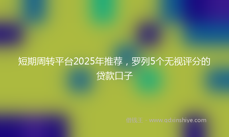 短期周转平台2025年推荐，罗列5个无视评分的贷款口子