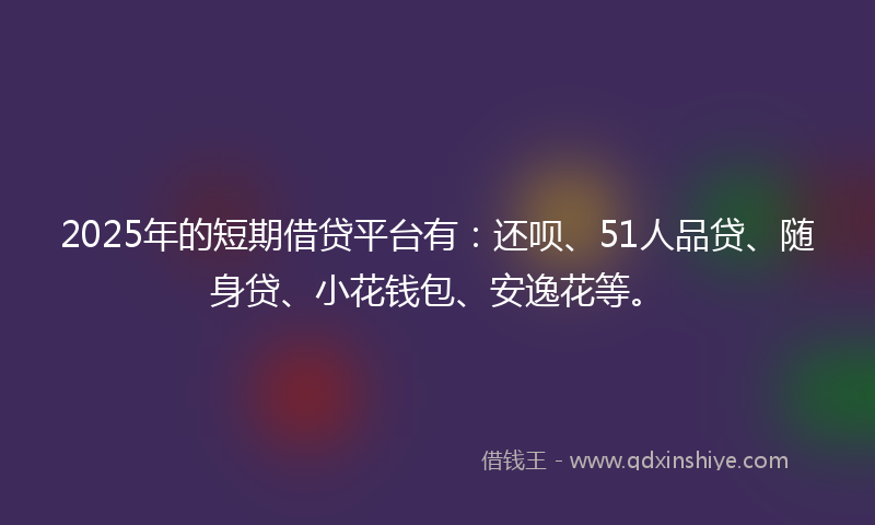 2025年的短期借贷平台有：还呗、51人品贷、随身贷、小花钱包、安逸花等。