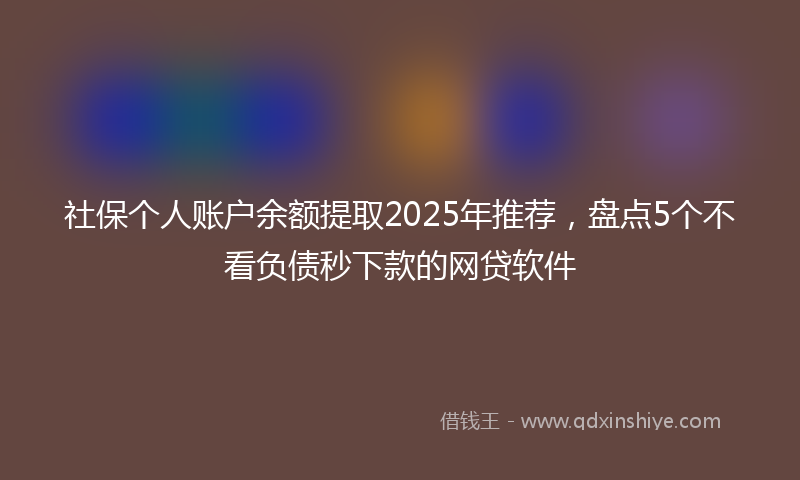社保个人账户余额提取2025年推荐，盘点5个不看负债秒下款的网贷软件
