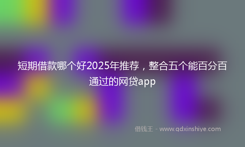 短期借款哪个好2025年推荐，整合五个能百分百通过的网贷app