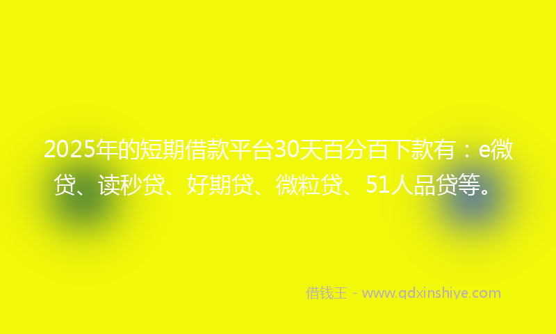 2025年的短期借款平台30天百分百下款有：e微贷、读秒贷、好期贷、微粒贷、51人品贷等。