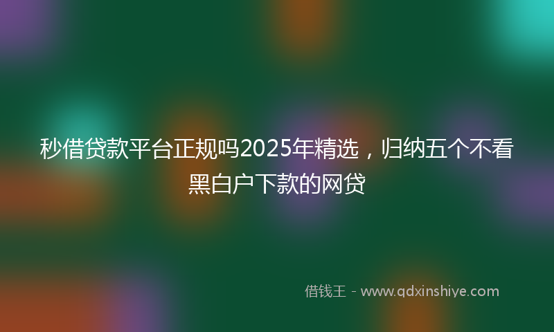 秒借贷款平台正规吗2025年精选，归纳五个不看黑白户下款的网贷