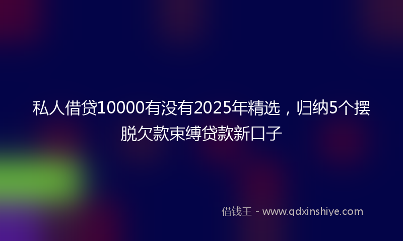 私人借贷10000有没有2025年精选，归纳5个摆脱欠款束缚贷款新口子