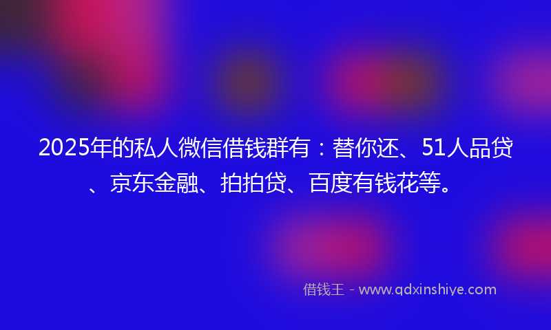 2025年的私人微信借钱群有：替你还、51人品贷、京东金融、拍拍贷、百度有钱花等。