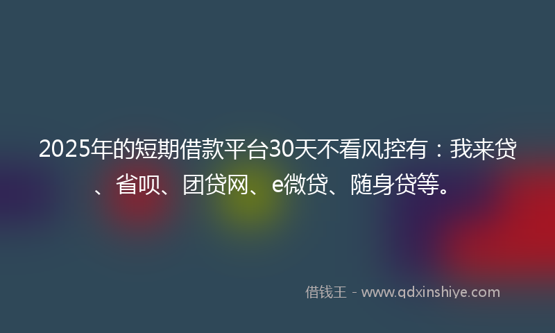 2025年的短期借款平台30天不看风控有：我来贷、省呗、团贷网、e微贷、随身贷等。