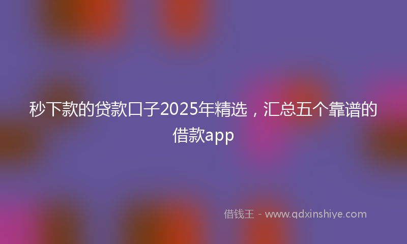 秒下款的贷款口子2025年精选，汇总五个靠谱的借款app