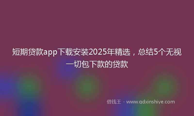 短期贷款app下载安装2025年精选，总结5个无视一切包下款的贷款