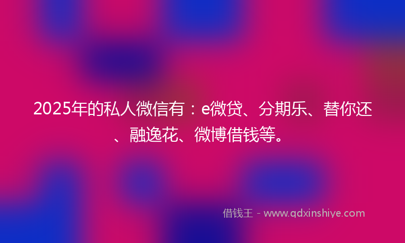 2025年的私人微信有:e微贷、分期乐、替你还、融逸花、微博借钱等。