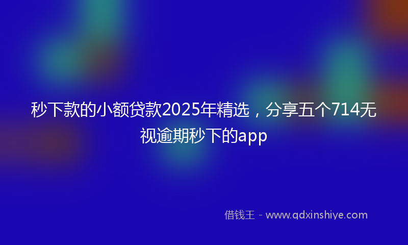 秒下款的小额贷款2025年精选，分享五个714无视逾期秒下的app