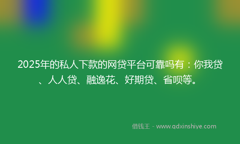 2025年的私人下款的网贷平台可靠吗有：你我贷、人人贷、融逸花、好期贷、省呗等。