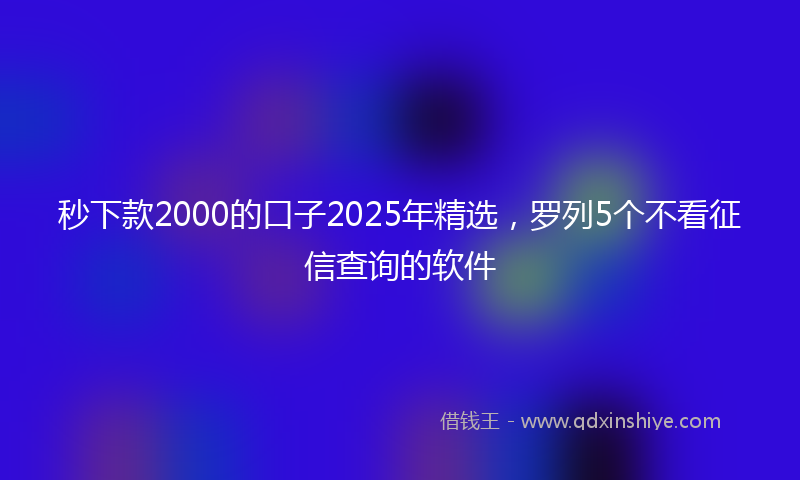 秒下款2000的口子2025年精选，罗列5个不看征信查询的软件