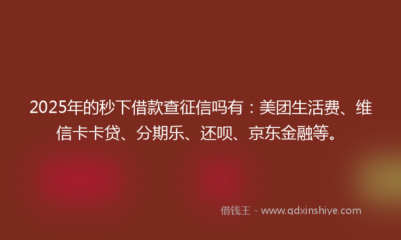 2025年的秒下借款查征信吗有：美团生活费、维信卡卡贷、分期乐、还呗、京东金融等。
