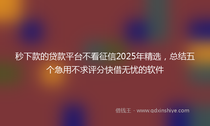 秒下款的贷款平台不看征信2025年精选，总结五个急用不求评分快借无忧的软件