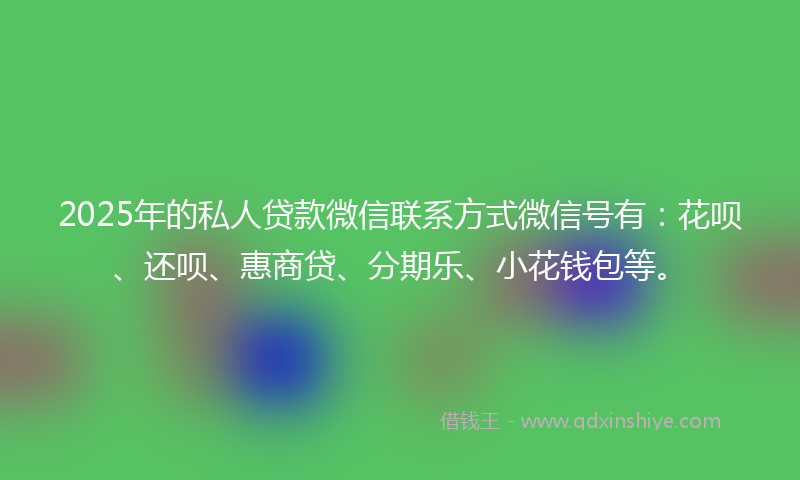 2025年的私人贷款微信联系方式微信号有：花呗、还呗、惠商贷、分期乐、小花钱包等。