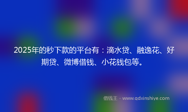 2025年的秒下款的平台有：滴水贷、融逸花、好期贷、微博借钱、小花钱包等。