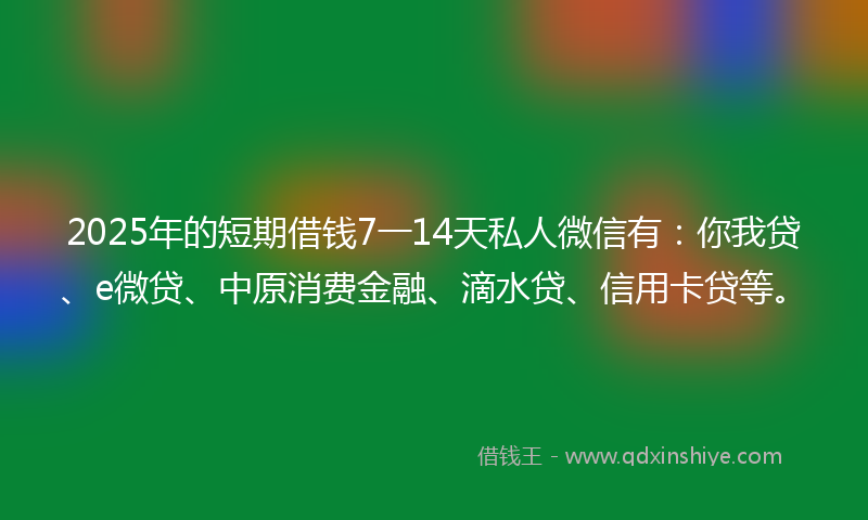 2025年的短期借钱7一14天私人微信有：你我贷、e微贷、中原消费金融、滴水贷、信用卡贷等。