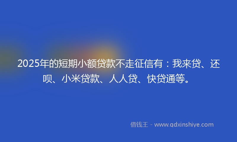 2025年的短期小额贷款不走征信有：我来贷、还呗、小米贷款、人人贷、快贷通等。