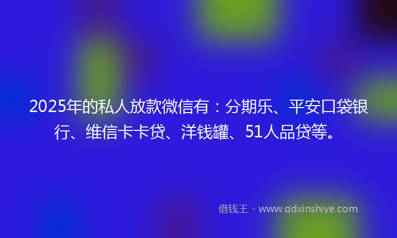2025年的私人放款微信有：分期乐、平安口袋银行、维信卡卡贷、洋钱罐、51人品贷等。