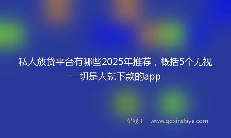 私人放贷平台有哪些2025年推荐,概括5个无视一切是人就下款的app