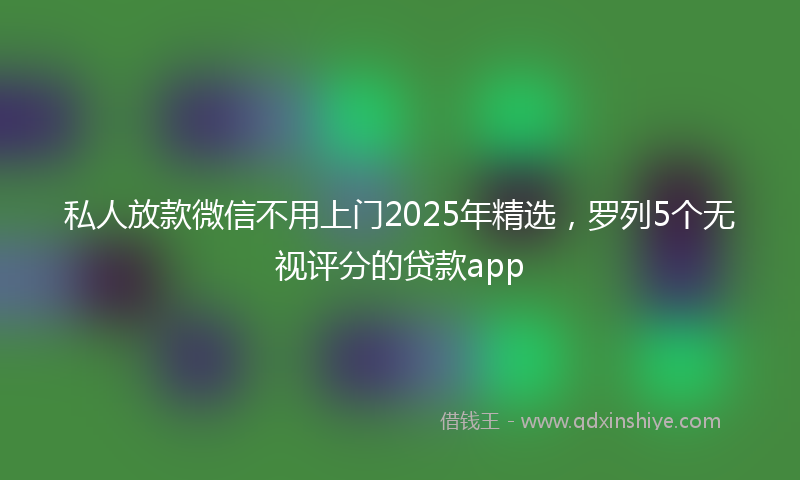 私人放款微信不用上门2025年精选，罗列5个无视评分的贷款app