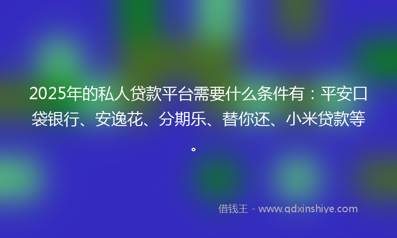 2025年的私人贷款平台需要什么条件有：平安口袋银行、安逸花、分期乐、替你还、小米贷款等。