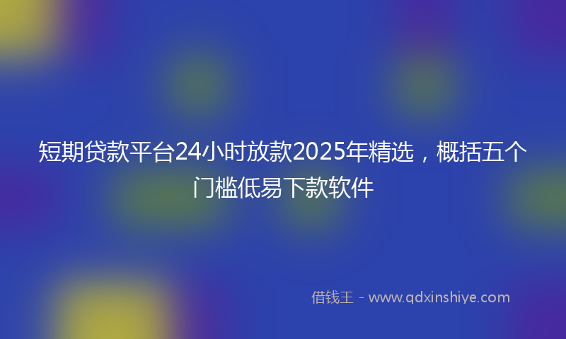 短期贷款平台24小时放款2025年精选,概括五个门槛低易下款软件