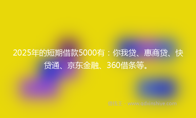 2025年的短期借款5000有：你我贷、惠商贷、快贷通、京东金融、360借条等。