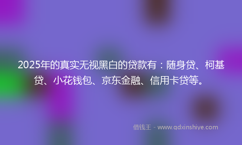 2025年的真实无视黑白的贷款有：随身贷、柯基贷、小花钱包、京东金融、信用卡贷等。