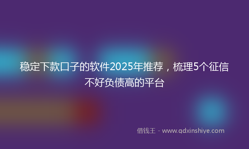 稳定下款口子的软件2025年推荐，梳理5个征信不好负债高的平台