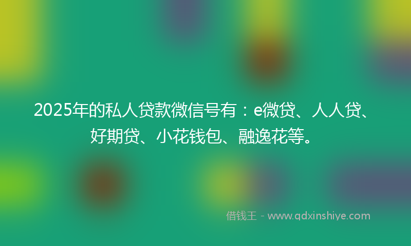 2025年的私人贷款微信号有：e微贷、人人贷、好期贷、小花钱包、融逸花等。