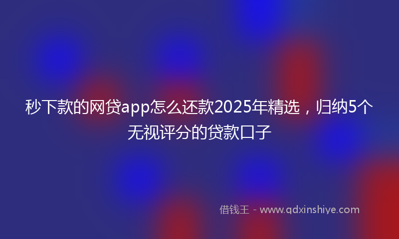秒下款的网贷app怎么还款2025年精选，归纳5个无视评分的贷款口子