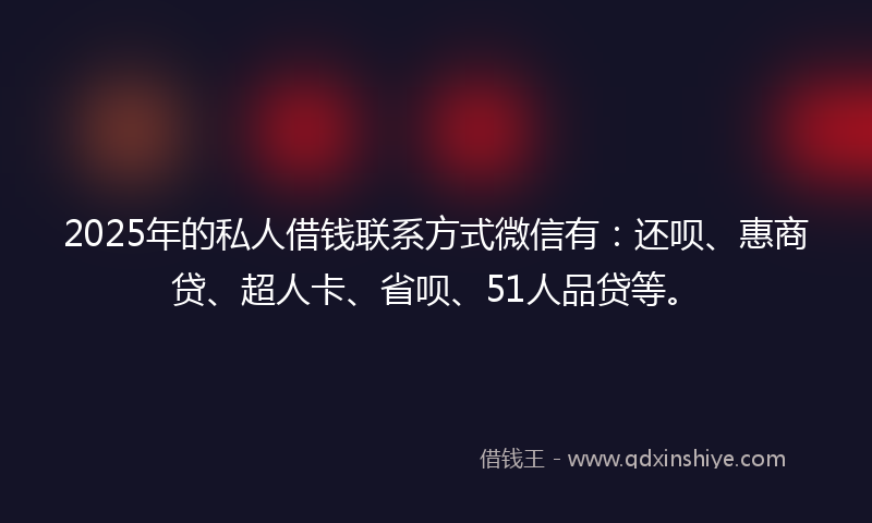 2025年的私人借钱联系方式微信有：还呗、惠商贷、超人卡、省呗、51人品贷等。