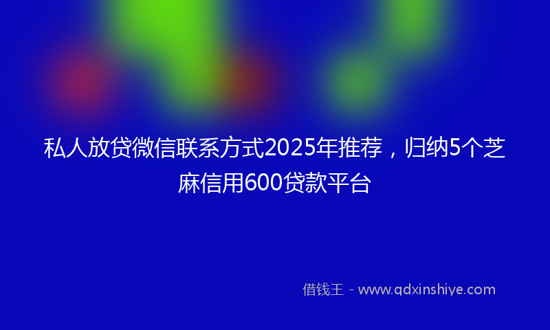 私人放贷微信联系方式2025年推荐，归纳5个芝麻信用600贷款平台