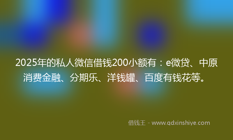 2025年的私人微信借钱200小额有：e微贷、中原消费金融、分期乐、洋钱罐、百度有钱花等。