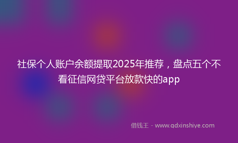 社保个人账户余额提取2025年推荐，盘点五个不看征信网贷平台放款快的app