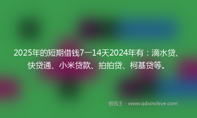 2025年的短期借钱7一14天2024年有：滴水贷、快贷通、小米贷款、拍拍贷、柯基贷等。