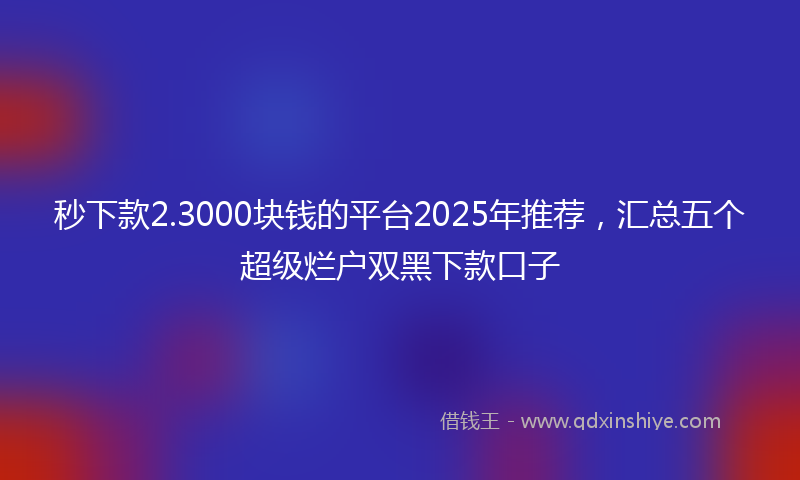 秒下款2.3000块钱的平台2025年推荐，汇总五个超级烂户双黑下款口子