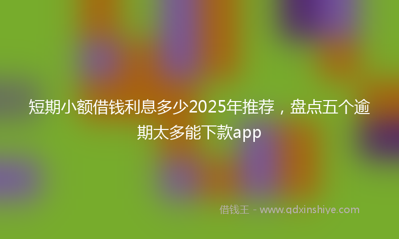 短期小额借钱利息多少2025年推荐，盘点五个逾期太多能下款app