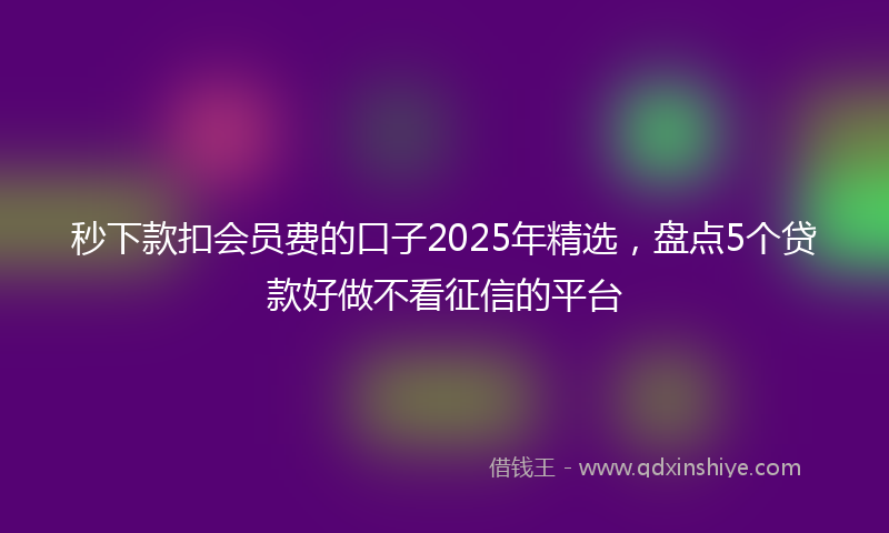 秒下款扣会员费的口子2025年精选，盘点5个贷款好做不看征信的平台
