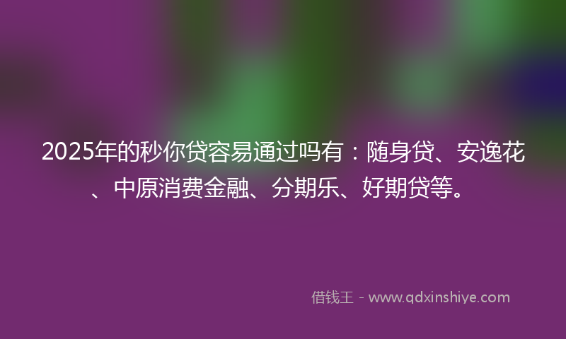 2025年的秒你贷容易通过吗有：随身贷、安逸花、中原消费金融、分期乐、好期贷等。